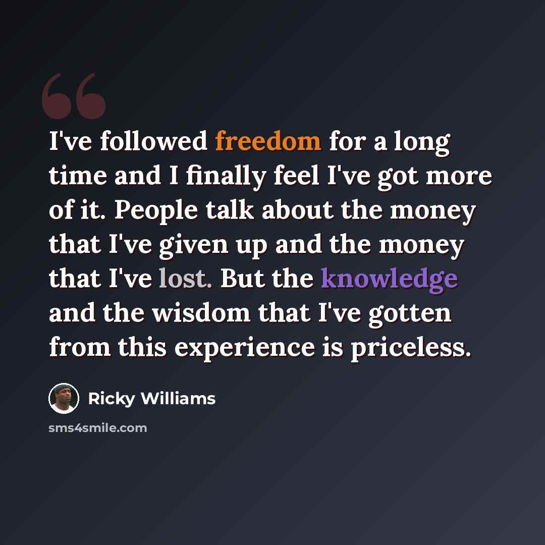 “I've followed freedom for a long time and I finally feel I've got more of it. People talk about the money that I've given up and the money that I've lost. But the knowledge and the wisdom that I've gotten from this experience is priceless.” quote by Ricky Williams