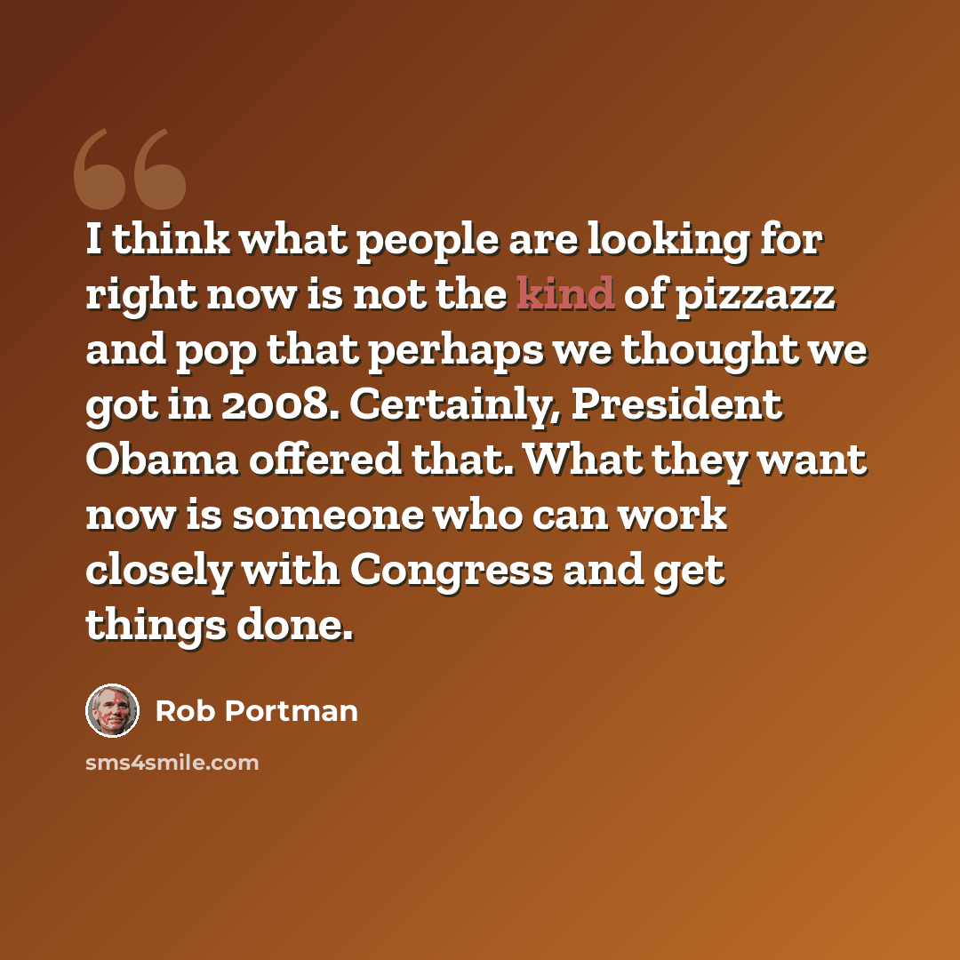 “I think what people are looking for right now is not the kind of pizzazz and pop that perhaps we thought we got in 2008. Certainly, President Obama offered that. What they want now is someone who can work closely with Congress and get things done.” quote by Rob Portman