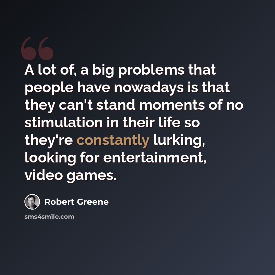 “A lot of, a big problems that people have nowadays is that they can't stand moments of no stimulation in their life so they're constantly lurking, looking for entertainment, video games.” quote by Robert Greene