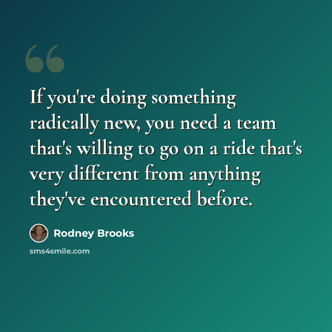 “If you're doing something radically new, you need a team that's willing to go on a ride that's very different from anything they've encountered before.” quote by Rodney Brooks
