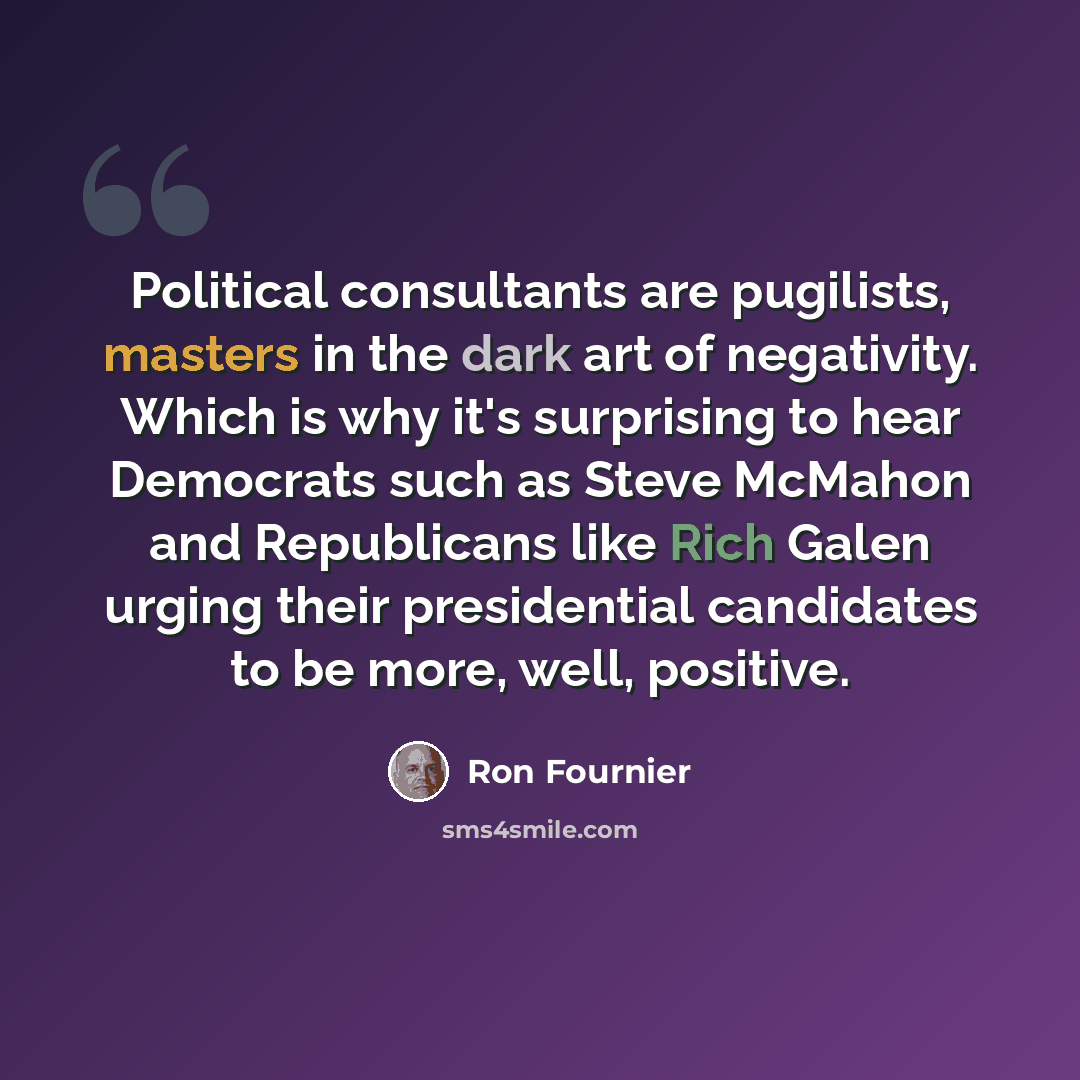 “Political consultants are pugilists, masters in the dark art of negativity. Which is why it's surprising to hear Democrats such as Steve McMahon and Republicans like Rich Galen urging their presidential candidates to be more, well, positive.” quote by Ron Fournier