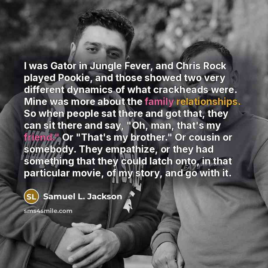 “I was Gator in Jungle Fever, and Chris Rock played Pookie, and those showed two very different dynamics of what crackheads were. Mine was more about the family relationships. So when people sat there and got that, they can sit there and say, "Oh, man, that's my friend." Or "That's my brother." Or…” quote by Samuel L. Jackson