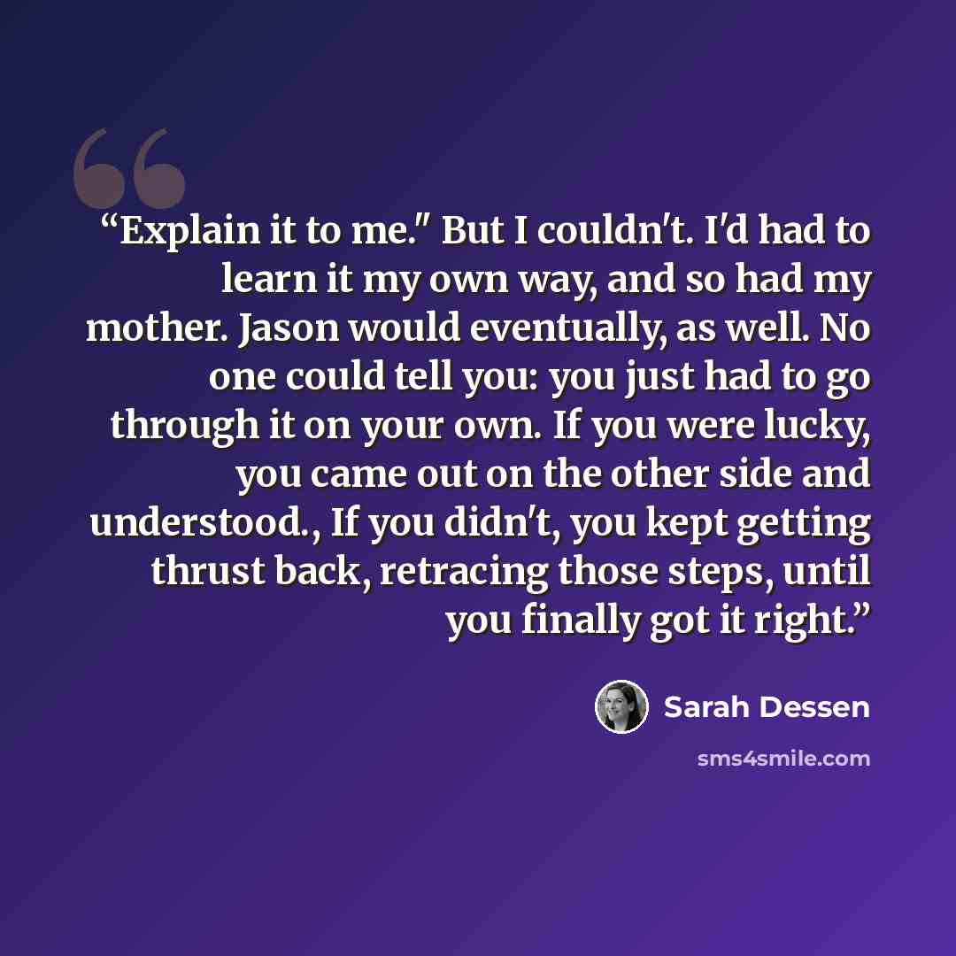 “Explain it to me." But I couldn't. I'd had to learn it my own way, and so had my mother. Jason would eventually, as well. No one could tell you: you just had to go through it on your own. If you were lucky, you came out on the other side and understood., If you didn't, you kept getting thrust…” quote by Sarah Dessen