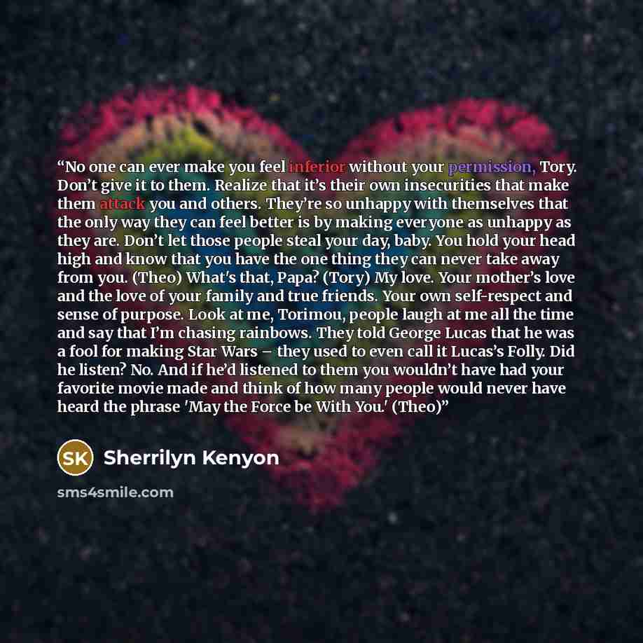 “No one can ever make you feel inferior without your permission, Tory. Don’t give it to them. Realize that it’s their own insecurities that make them attack you and others. They’re so unhappy with themselves that the only way they can feel better is by making everyone as unhappy as they are. Don’t…” quote by Sherrilyn Kenyon