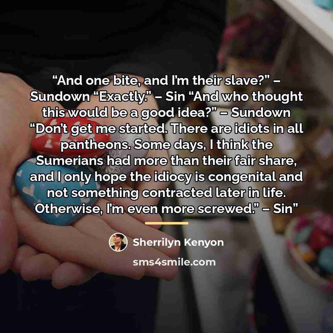 “And one bite, and I’m their slave?” – Sundown “Exactly.” – Sin “And who thought this would be a good idea?” – Sundown “Don’t get me started. There are idiots in all pantheons. Some days, I think the Sumerians had more than their fair share, and I only hope the idiocy is congenital and not…” quote by Sherrilyn Kenyon