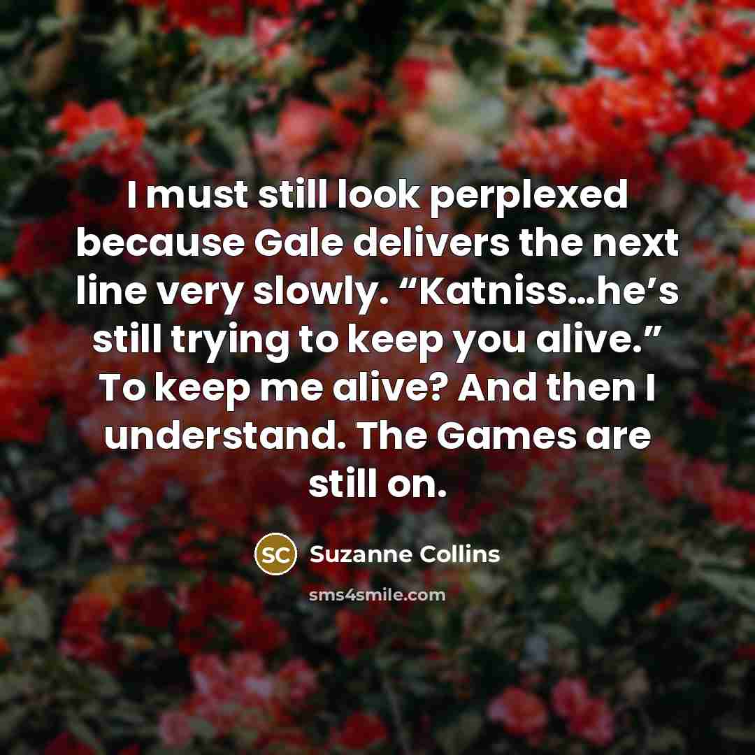 “I must still look perplexed because Gale delivers the next line very slowly. “Katniss…he’s still trying to keep you alive.” To keep me alive? And then I understand. The Games are still on.” quote by Suzanne Collins