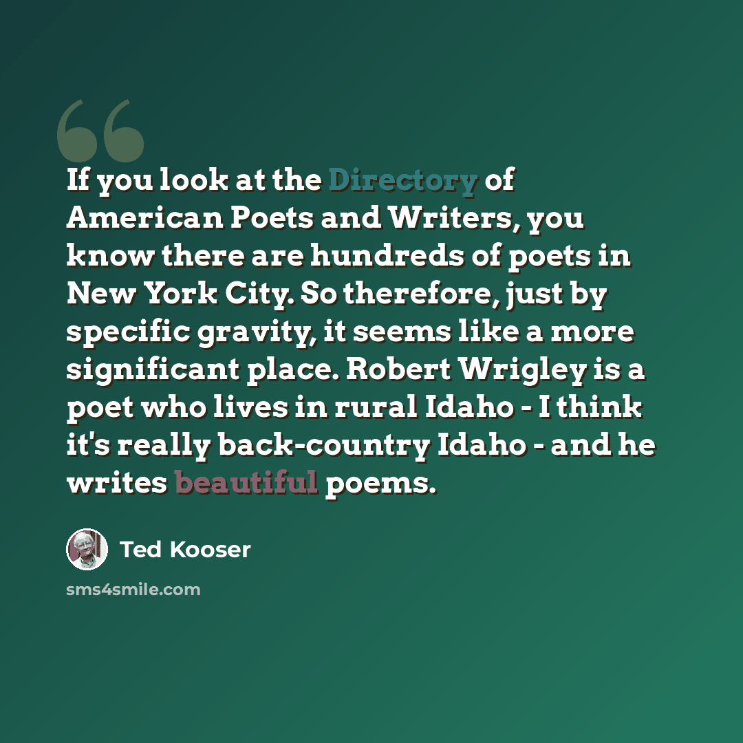 “If you look at the Directory of American Poets and Writers, you know there are hundreds of poets in New York City. So therefore, just by specific gravity, it seems like a more significant place. Robert Wrigley is a poet who lives in rural Idaho - I think it's really back-country Idaho - and he…” quote by Ted Kooser