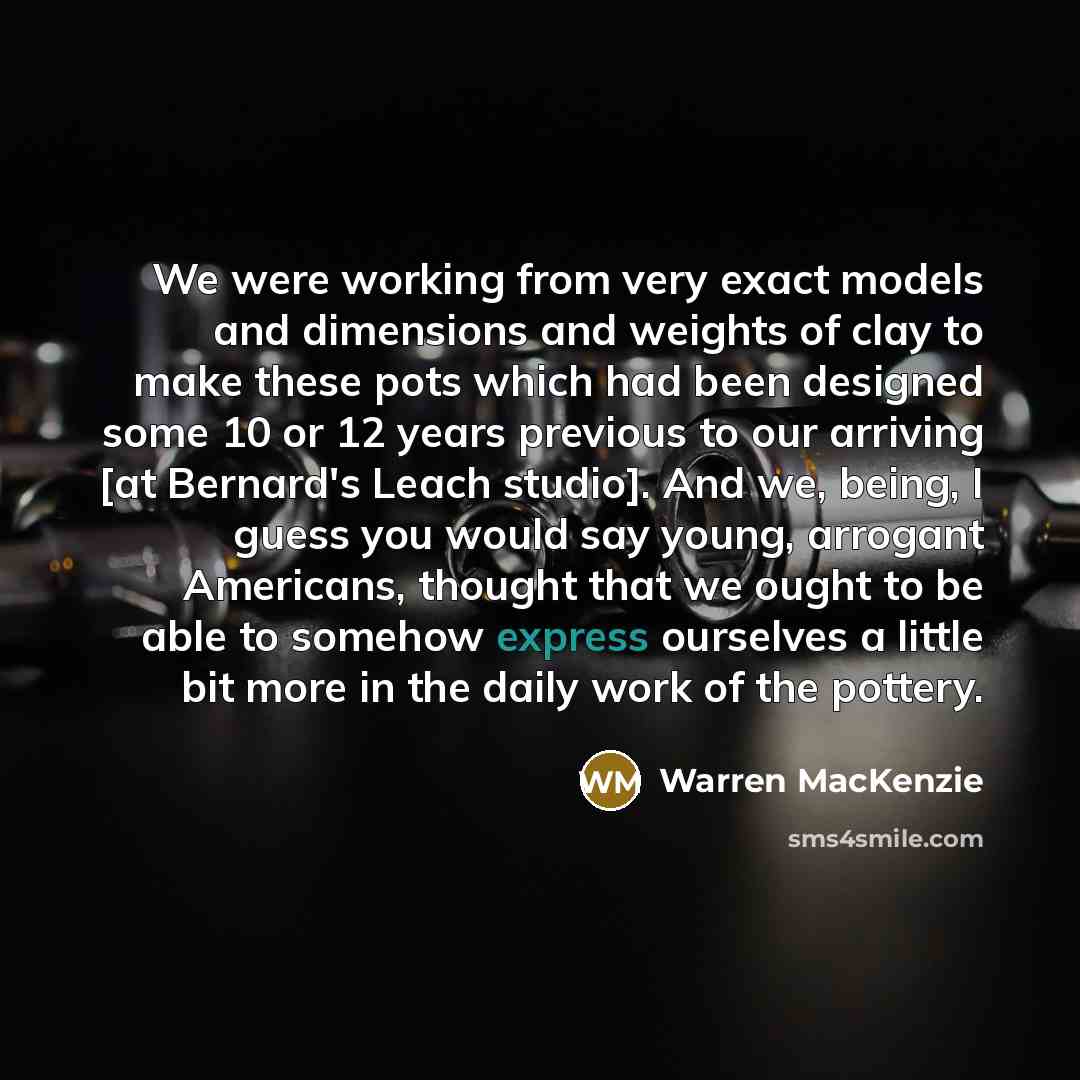 “We were working from very exact models and dimensions and weights of clay to make these pots which had been designed some 10 or 12 years previous to our arriving [at Bernard's Leach studio]. And we, being, I guess you would say young, arrogant Americans, thought that we ought to be able to somehow…” quote by Warren MacKenzie