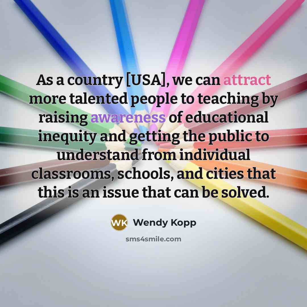 “As a country [USA], we can attract more talented people to teaching by raising awareness of educational inequity and getting the public to understand from individual classrooms, schools, and cities that this is an issue that can be solved.” quote by Wendy Kopp