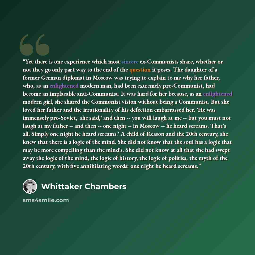 “Yet there is one experience which most sincere ex-Communists share, whether or not they go only part way to the end of the question it poses. The daughter of a former German diplomat in Moscow was trying to explain to me why her father, who, as an enlightened modern man, had been extremely…” quote by Whittaker Chambers