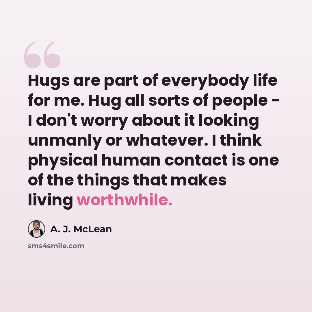 “Hugs are part of everybody life for me. Hug all sorts of people - I don't worry about it looking unmanly or whatever. I think physical human contact is one of the things that makes living worthwhile.” quote by A. J. McLean
