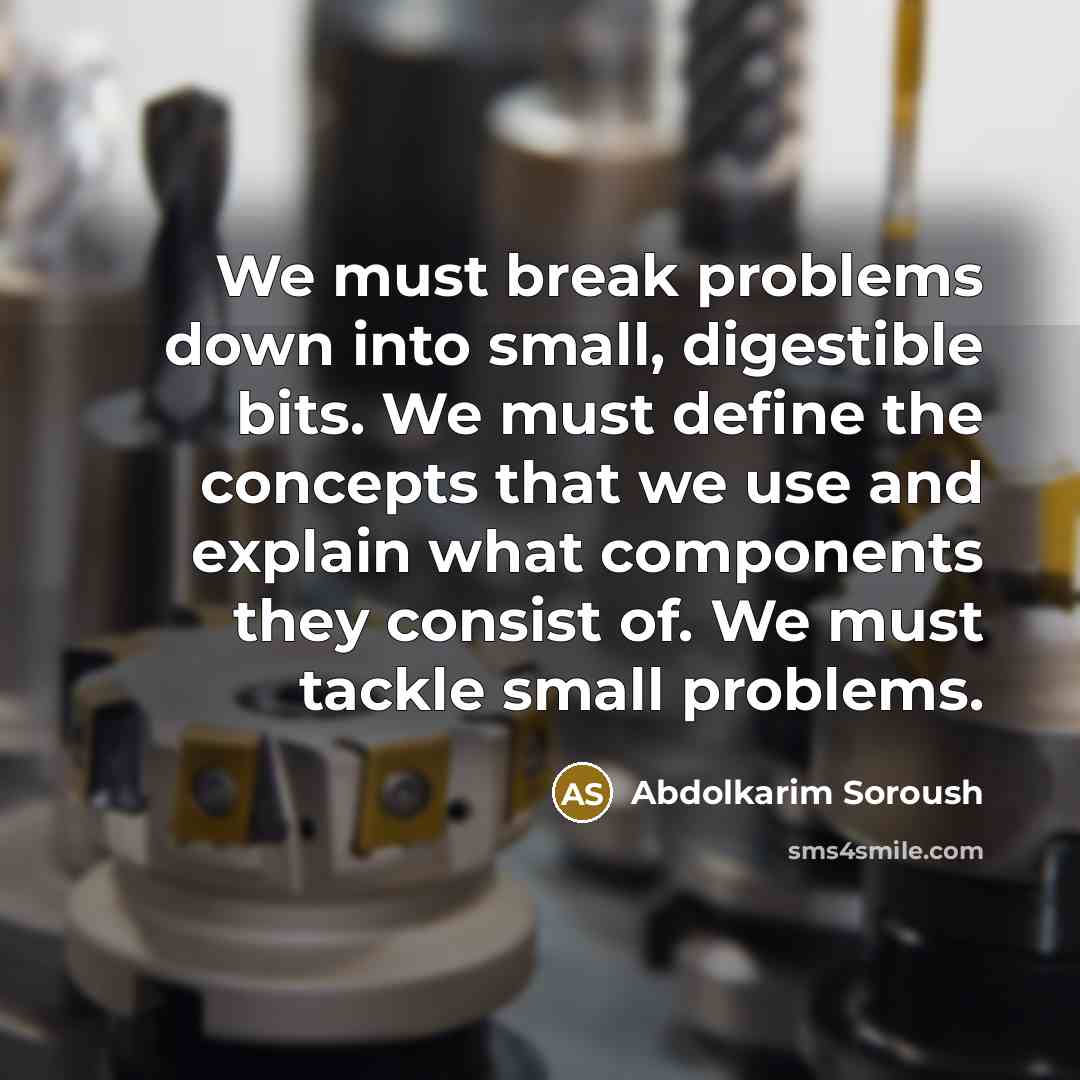 “We must break problems down into small, digestible bits. We must define the concepts that we use and explain what components they consist of. We must tackle small problems.” quote by Abdolkarim Soroush