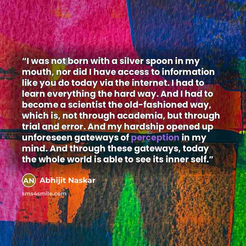 “I was not born with a silver spoon in my mouth, nor did I have access to information like you do today via the internet. I had to learn everything the hard way. And I had to become a scientist the old-fashioned way, which is, not through academia, but through trial and error. And my hardship…” quote by Abhijit Naskar