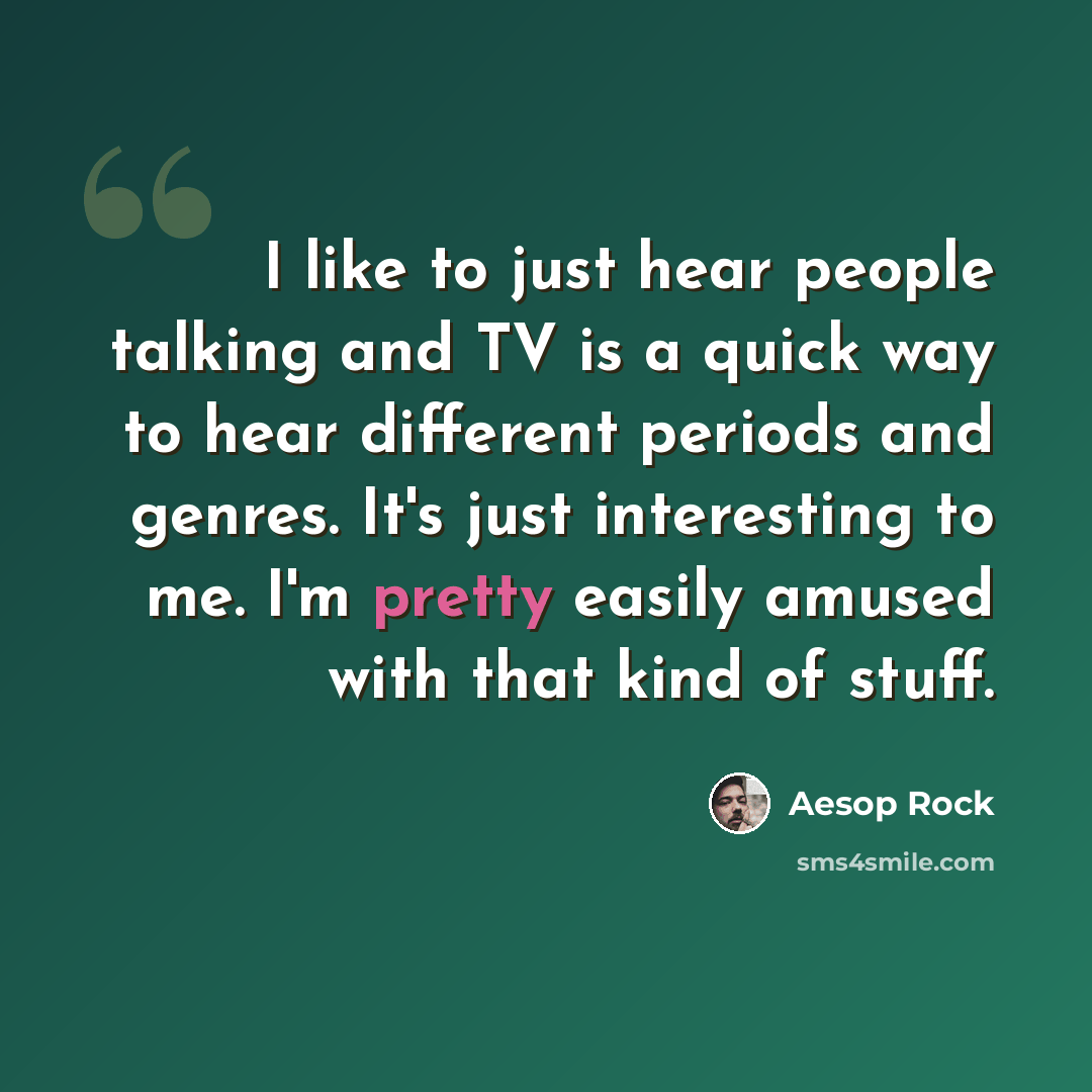 “I like to just hear people talking and TV is a quick way to hear different periods and genres. It's just interesting to me. I'm pretty easily amused with that kind of stuff.” quote by Aesop Rock