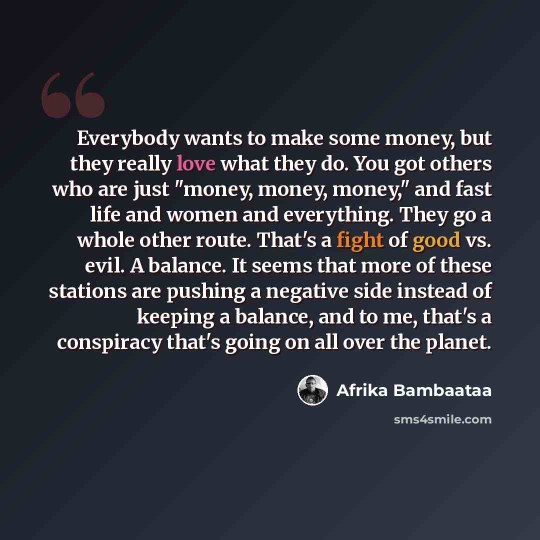 “Everybody wants to make some money, but they really love what they do. You got others who are just "money, money, money," and fast life and women and everything. They go a whole other route. That's a fight of good vs. evil. A balance. It seems that more of these stations are pushing a negative…” quote by Afrika Bambaataa