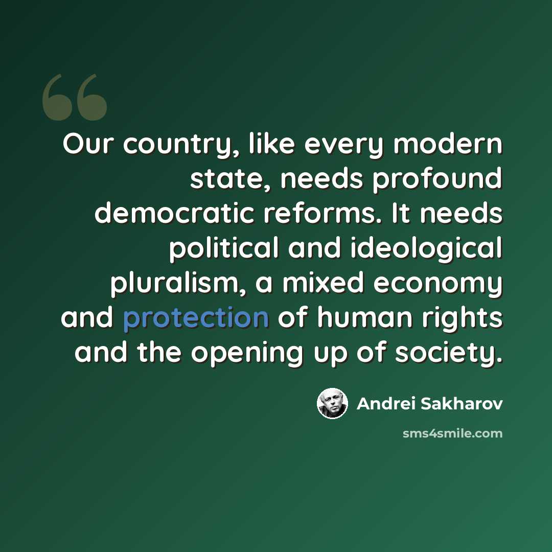 “Our country, like every modern state, needs profound democratic reforms. It needs political and ideological pluralism, a mixed economy and protection of human rights and the opening up of society.” quote by Andrei Sakharov