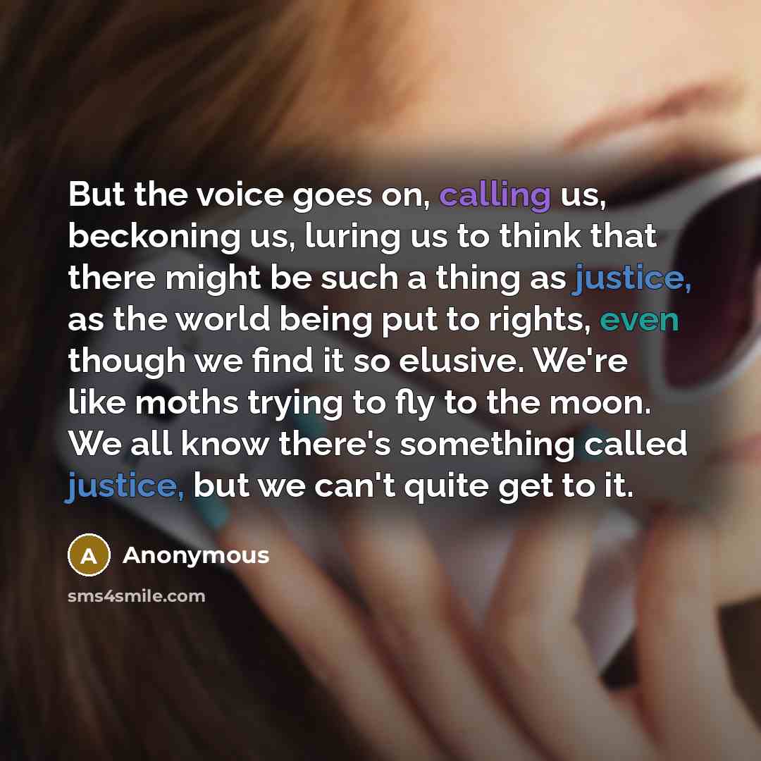 “But the voice goes on, calling us, beckoning us, luring us to think that there might be such a thing as justice, as the world being put to rights, even though we find it so elusive. We're like moths trying to fly to the moon. We all know there's something called justice, but we can't quite get to…” quote by Anonymous