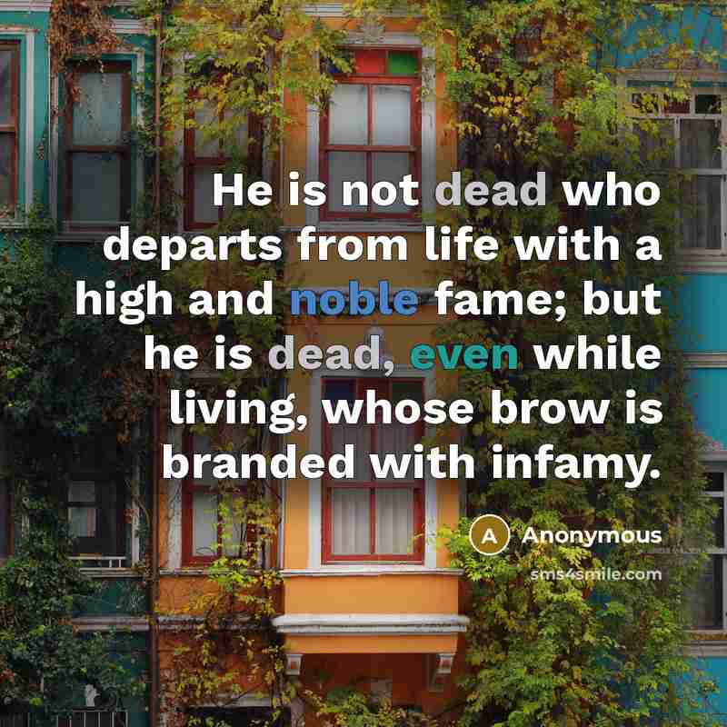“He is not dead who departs from life with a high and noble fame; but he is dead, even while living, whose brow is branded with infamy.” quote by Anonymous