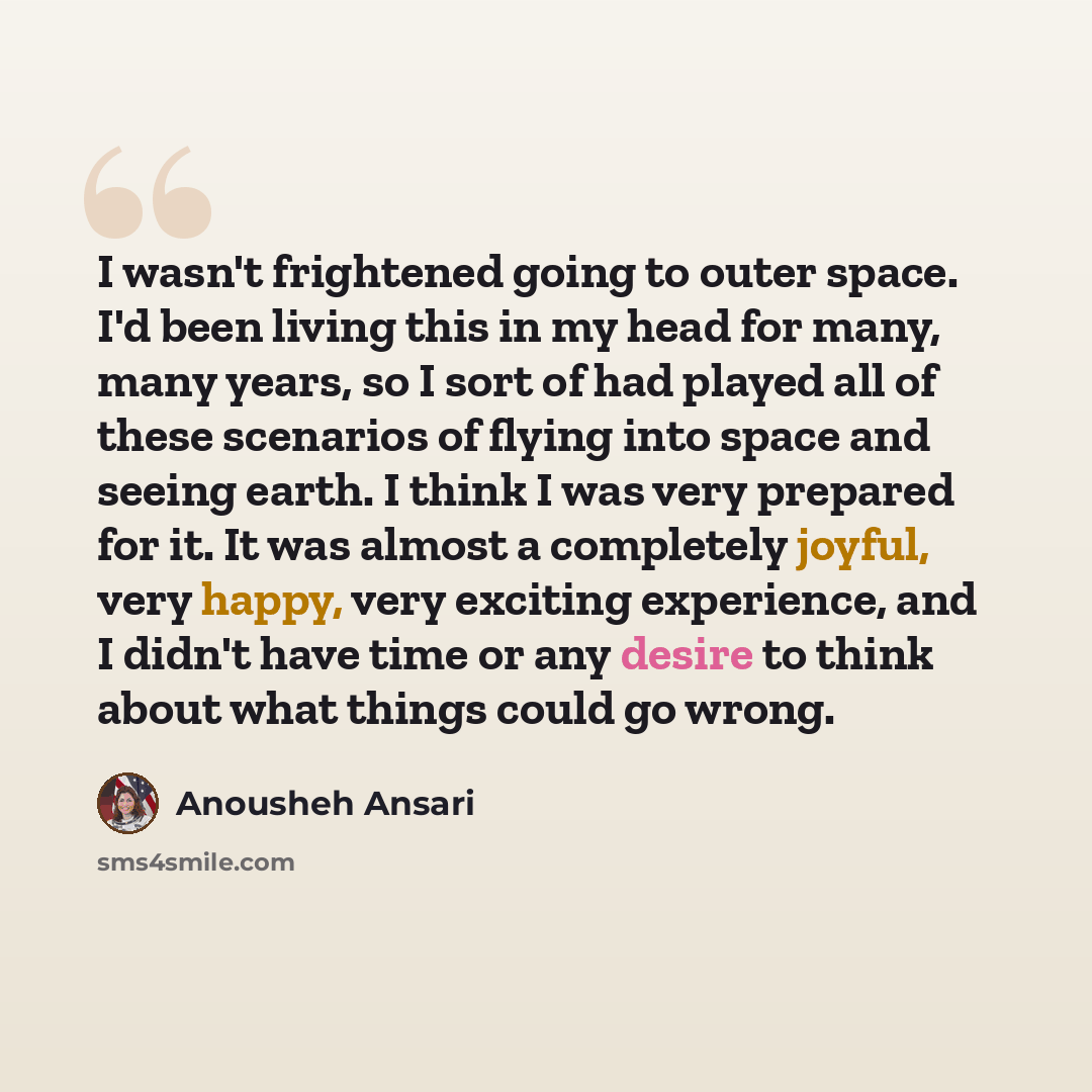 “I wasn't frightened going to outer space. I'd been living this in my head for many, many years, so I sort of had played all of these scenarios of flying into space and seeing earth. I think I was very prepared for it. It was almost a completely joyful, very happy, very exciting experience, and I…” quote by Anousheh Ansari