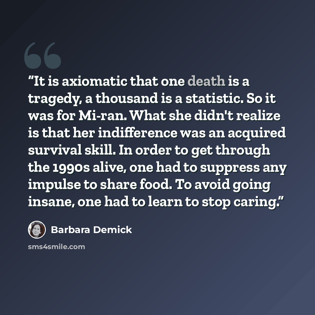 “It is axiomatic that one death is a tragedy, a thousand is a statistic. So it was for Mi-ran. What she didn't realize is that her indifference was an acquired survival skill. In order to get through the 1990s alive, one had to suppress any impulse to share food. To avoid going insane, one had to…” quote by Barbara Demick