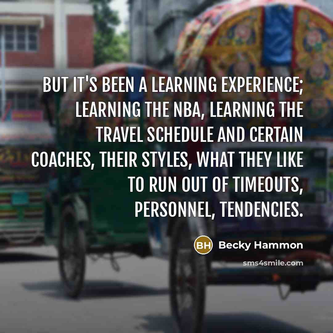 “But it's been a learning experience; learning the NBA, learning the travel schedule and certain coaches, their styles, what they like to run out of timeouts, personnel, tendencies.” quote by Becky Hammon