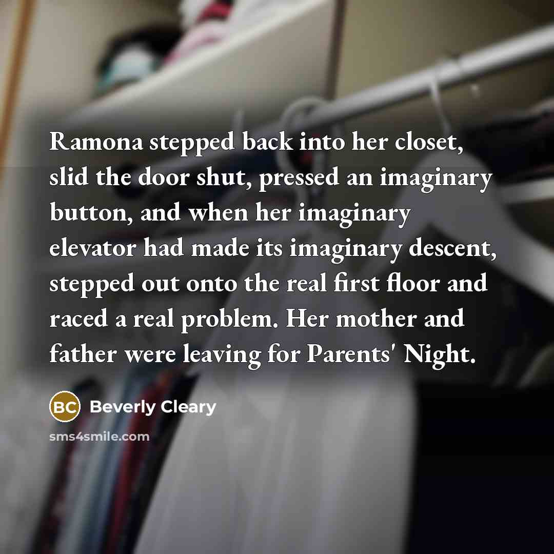 “Ramona stepped back into her closet, slid the door shut, pressed an imaginary button, and when her imaginary elevator had made its imaginary descent, stepped out onto the real first floor and raced a real problem. Her mother and father were leaving for Parents' Night.” quote by Beverly Cleary