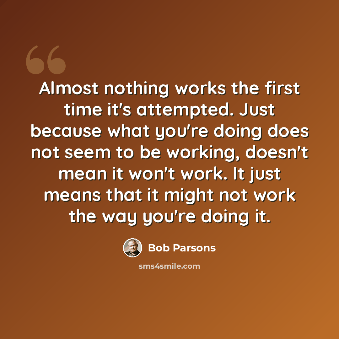 “Almost nothing works the first time it's attempted. Just because what you're doing does not seem to be working, doesn't mean it won't work. It just means that it might not work the way you're doing it.” quote by Bob Parsons