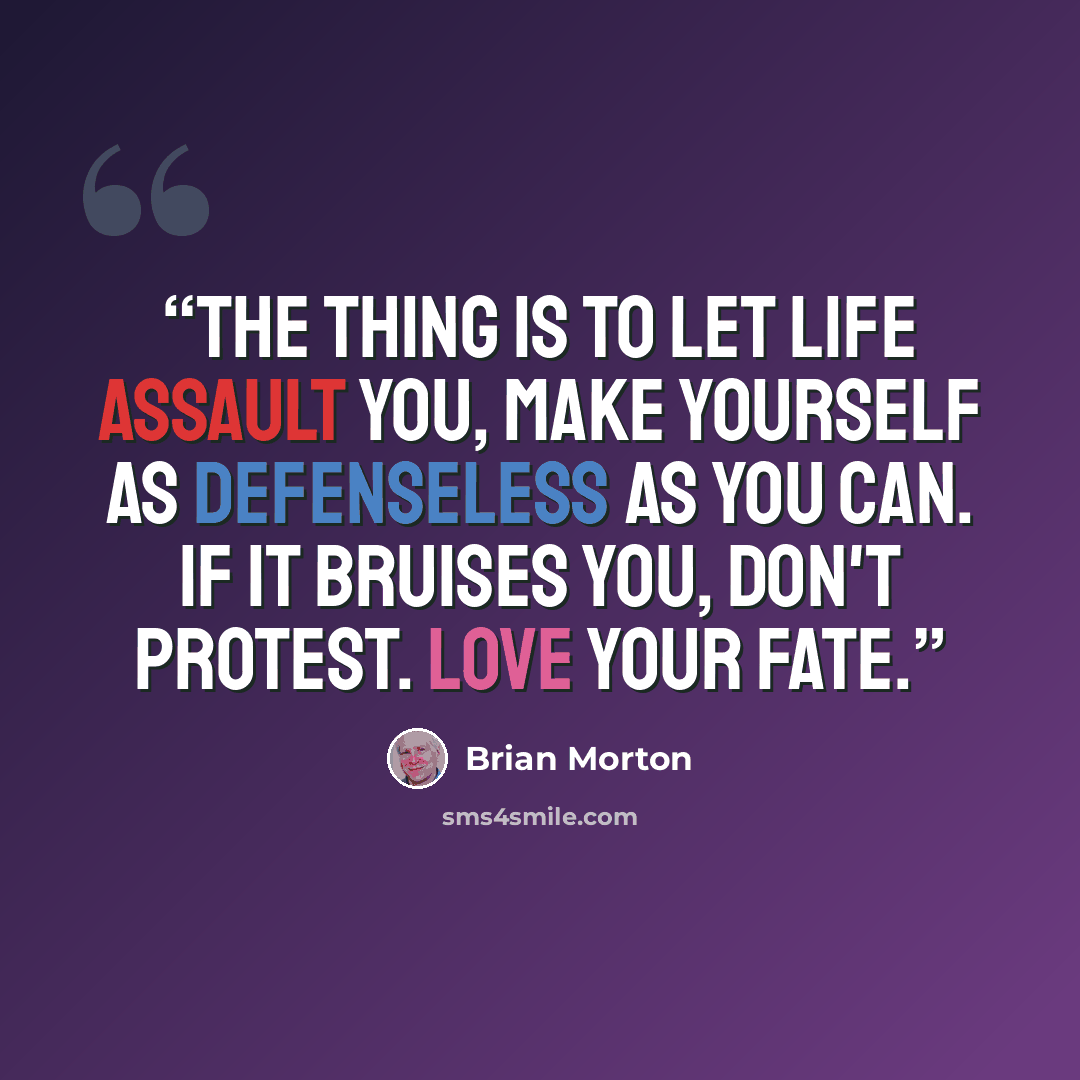 “The thing is to let life assault you, make yourself as defenseless as you can. If it bruises you, don't protest. Love your fate.” quote by Brian Morton