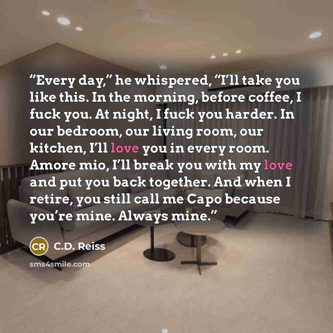 “Every day,” he whispered, “I’ll take you like this. In the morning, before coffee, I fuck you. At night, I fuck you harder. In our bedroom, our living room, our kitchen, I’ll love you in every room. Amore mio, I’ll break you with my love and put you back together. And when I retire, you still call…” quote by C.D. Reiss
