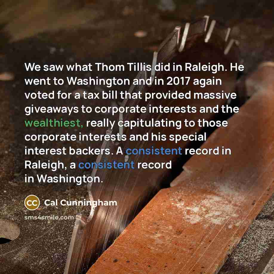 “We saw what Thom Tillis did in Raleigh. He went to Washington and in 2017 again voted for a tax bill that provided massive giveaways to corporate interests and the wealthiest, really capitulating to those corporate interests and his special interest backers. A consistent record in Raleigh, a…” quote by Cal Cunningham