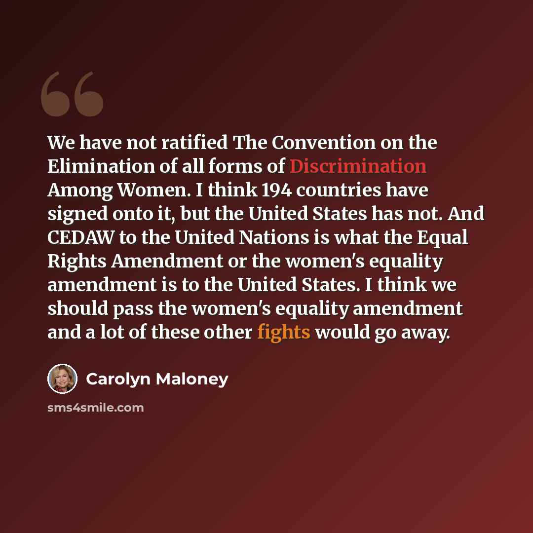 “We have not ratified The Convention on the Elimination of all forms of Discrimination Among Women. I think 194 countries have signed onto it, but the United States has not. And CEDAW to the United Nations is what the Equal Rights Amendment or the women's equality amendment is to the United States…” quote by Carolyn Maloney