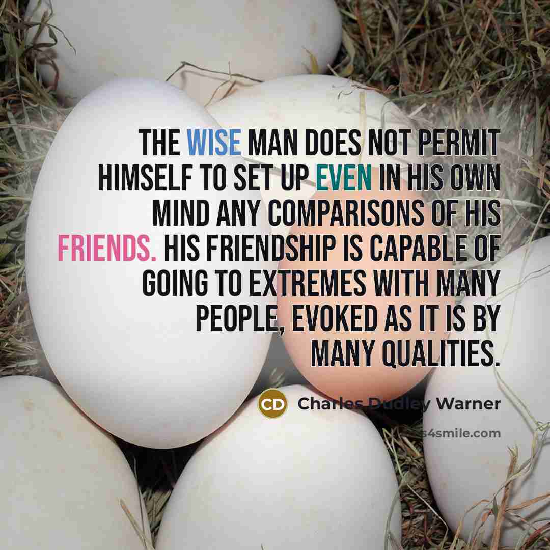 “The wise man does not permit himself to set up even in his own mind any comparisons of his friends. His friendship is capable of going to extremes with many people, evoked as it is by many qualities.” quote by Charles Dudley Warner