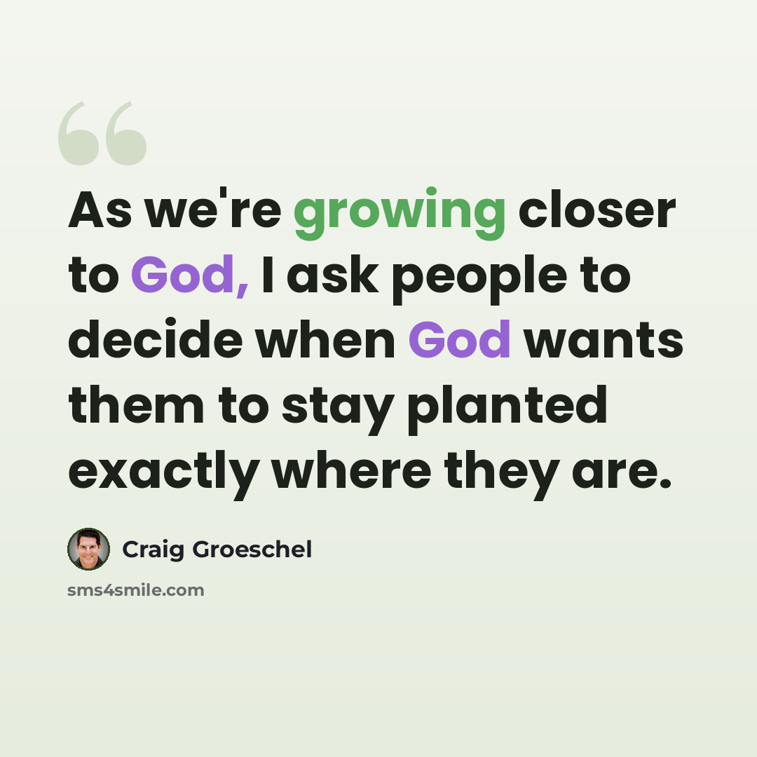 “As we're growing closer to God, I ask people to decide when God wants them to stay planted exactly where they are.” quote by Craig Groeschel