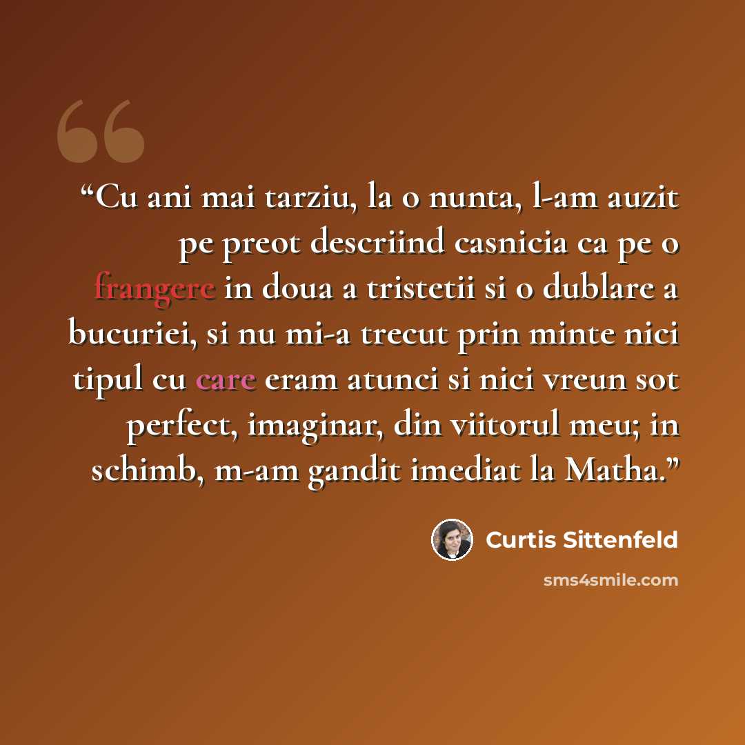 “Cu ani mai tarziu, la o nunta, l-am auzit pe preot descriind casnicia ca pe o frangere in doua a tristetii si o dublare a bucuriei, si nu mi-a trecut prin minte nici tipul cu care eram atunci si nici vreun sot perfect, imaginar, din viitorul meu; in schimb, m-am gandit imediat la Matha.” quote by Curtis Sittenfeld