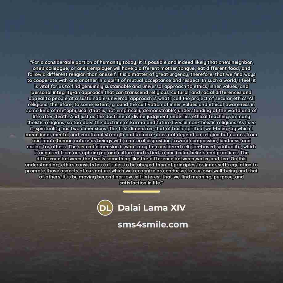 “For a considerable portion of humanity today, it is possible and indeed likely that one's neighbor, one's colleague, or one's employer will have a different mother tongue, eat different food, and follow a different religion than oneself. It is a matter of great urgency, therefore, that we find…” quote by Dalai Lama XIV