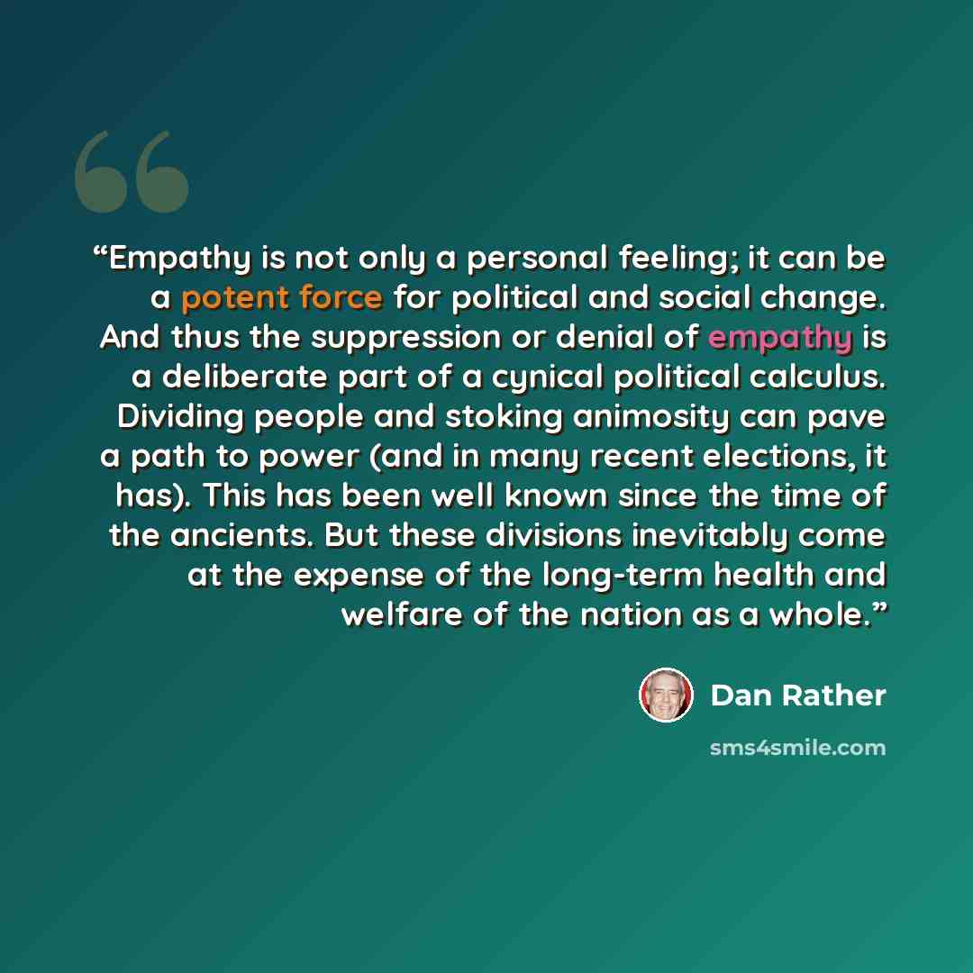 “Empathy is not only a personal feeling; it can be a potent force for political and social change. And thus the suppression or denial of empathy is a deliberate part of a cynical political calculus. Dividing people and stoking animosity can pave a path to power (and in many recent elections, it…” quote by Dan Rather
