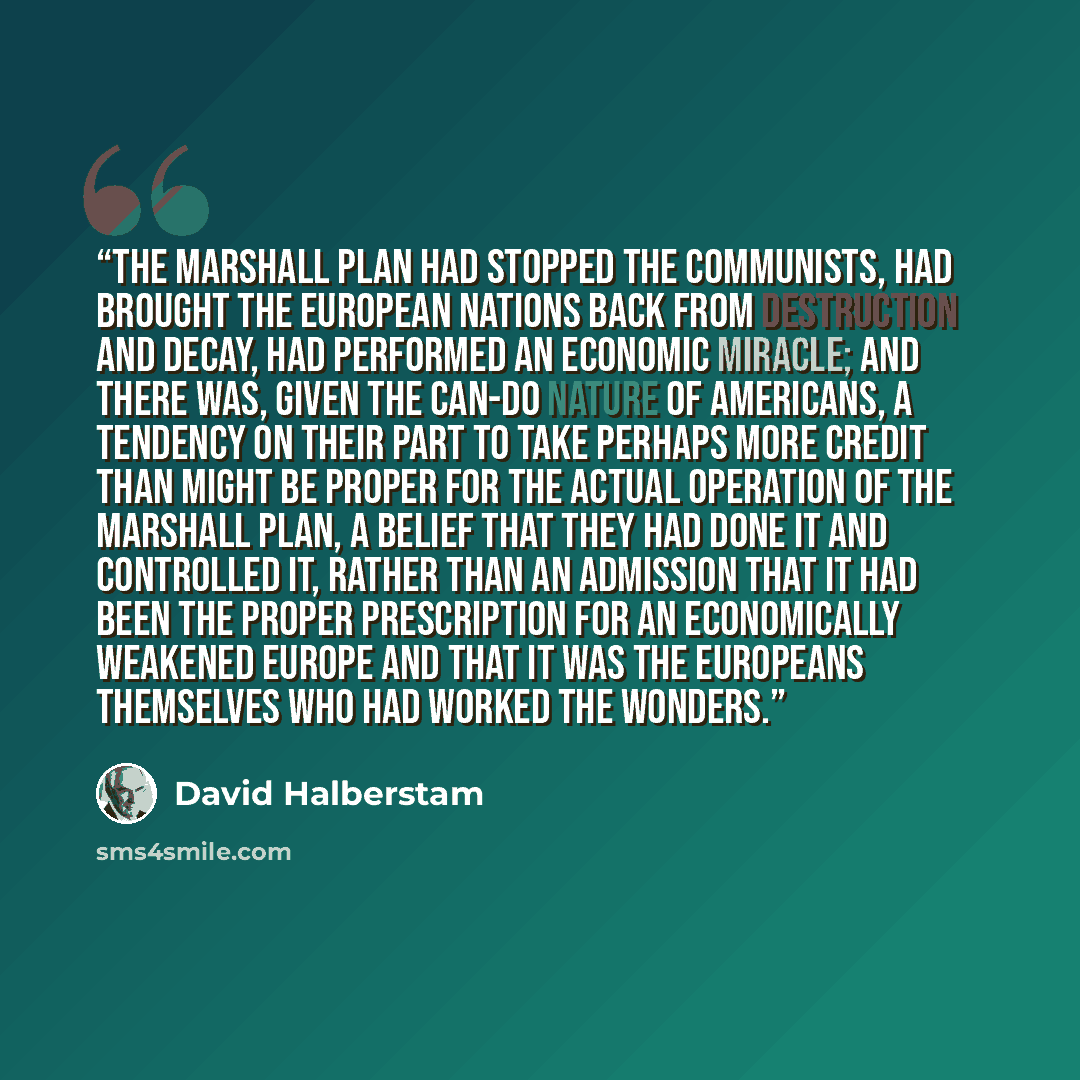 “The Marshall Plan had stopped the Communists, had brought the European nations back from destruction and decay, had performed an economic miracle; and there was, given the can-do nature of Americans, a tendency on their part to take perhaps more credit than might be proper for the actual operation…” quote by David Halberstam