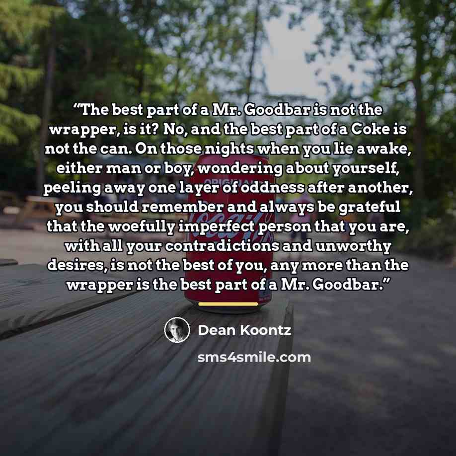 “The best part of a Mr. Goodbar is not the wrapper, is it? No, and the best part of a Coke is not the can. On those nights when you lie awake, either man or boy, wondering about yourself, peeling away one layer of oddness after another, you should remember and always be grateful that the woefully…” quote by Dean Koontz