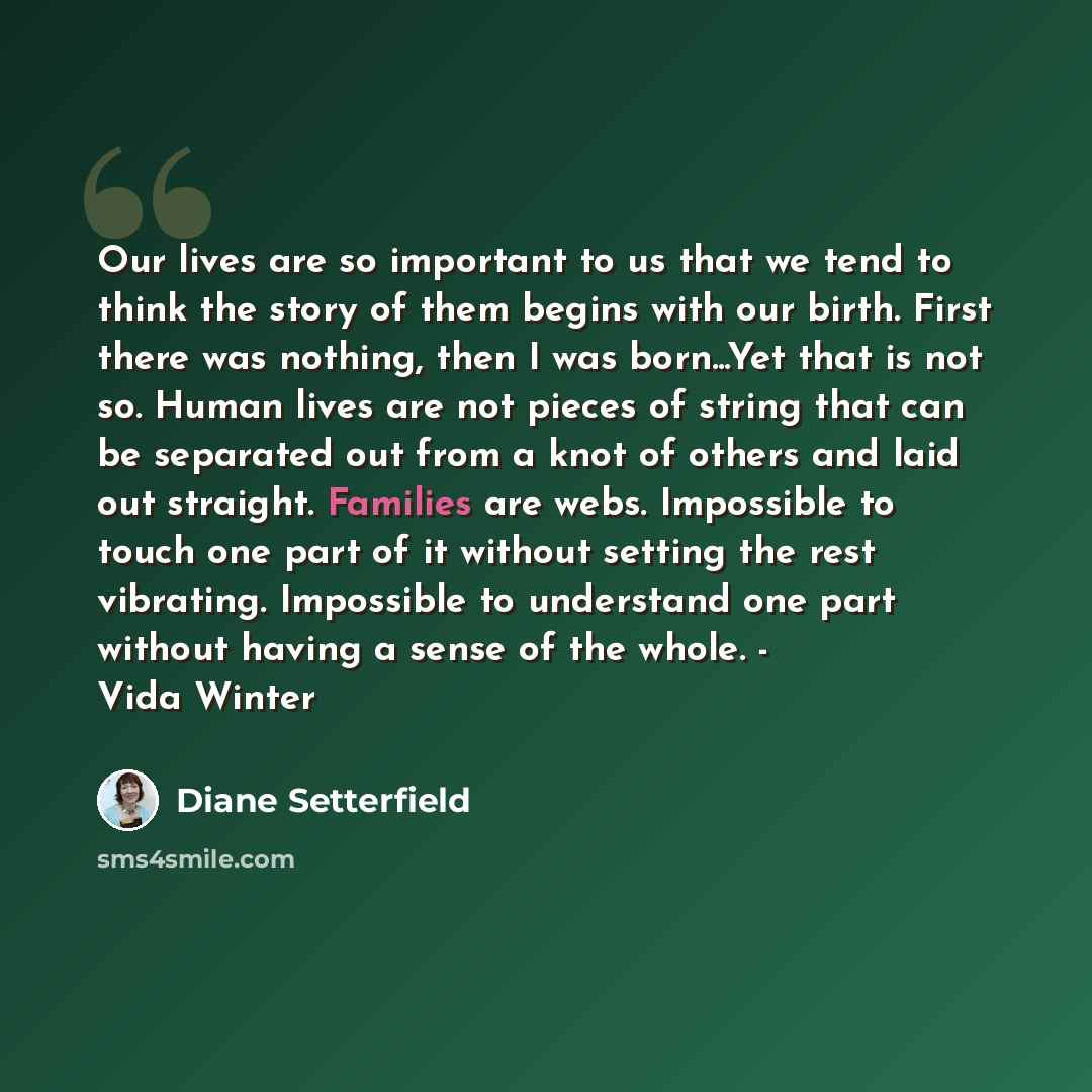 “Our lives are so important to us that we tend to think the story of them begins with our birth. First there was nothing, then I was born...Yet that is not so. Human lives are not pieces of string that can be separated out from a knot of others and laid out straight. Families are webs. Impossible…” quote by Diane Setterfield