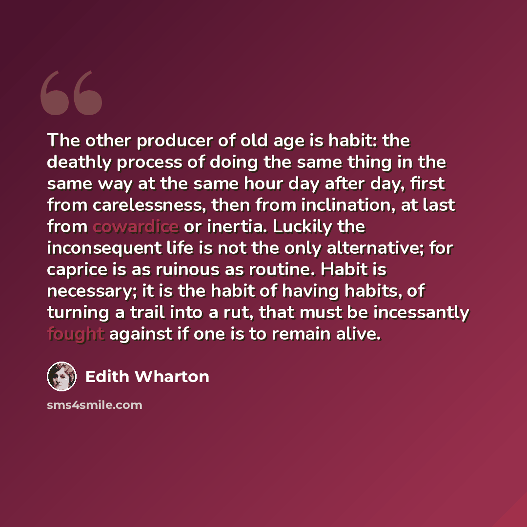 “The other producer of old age is habit: the deathly process of doing the same thing in the same way at the same hour day after day, first from carelessness, then from inclination, at last from cowardice or inertia. Luckily the inconsequent life is not the only alternative; for caprice is as…” quote by Edith Wharton