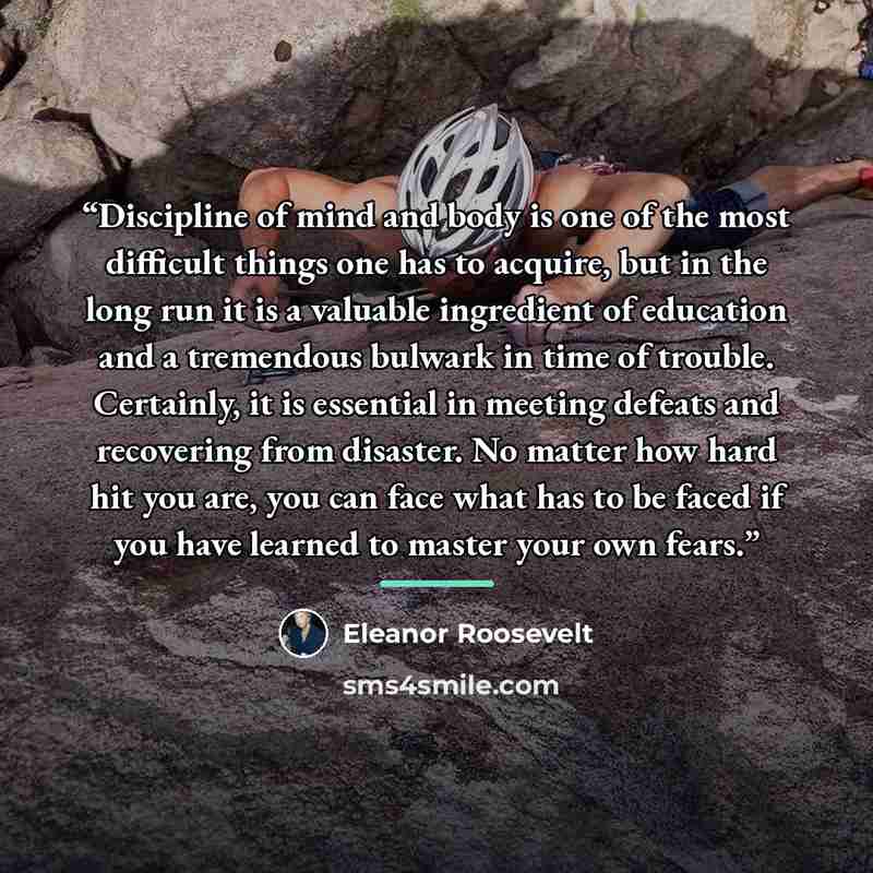 “Discipline of mind and body is one of the most difficult things one has to acquire, but in the long run it is a valuable ingredient of education and a tremendous bulwark in time of trouble. Certainly, it is essential in meeting defeats and recovering from disaster. No matter how hard hit you are…” quote by Eleanor Roosevelt
