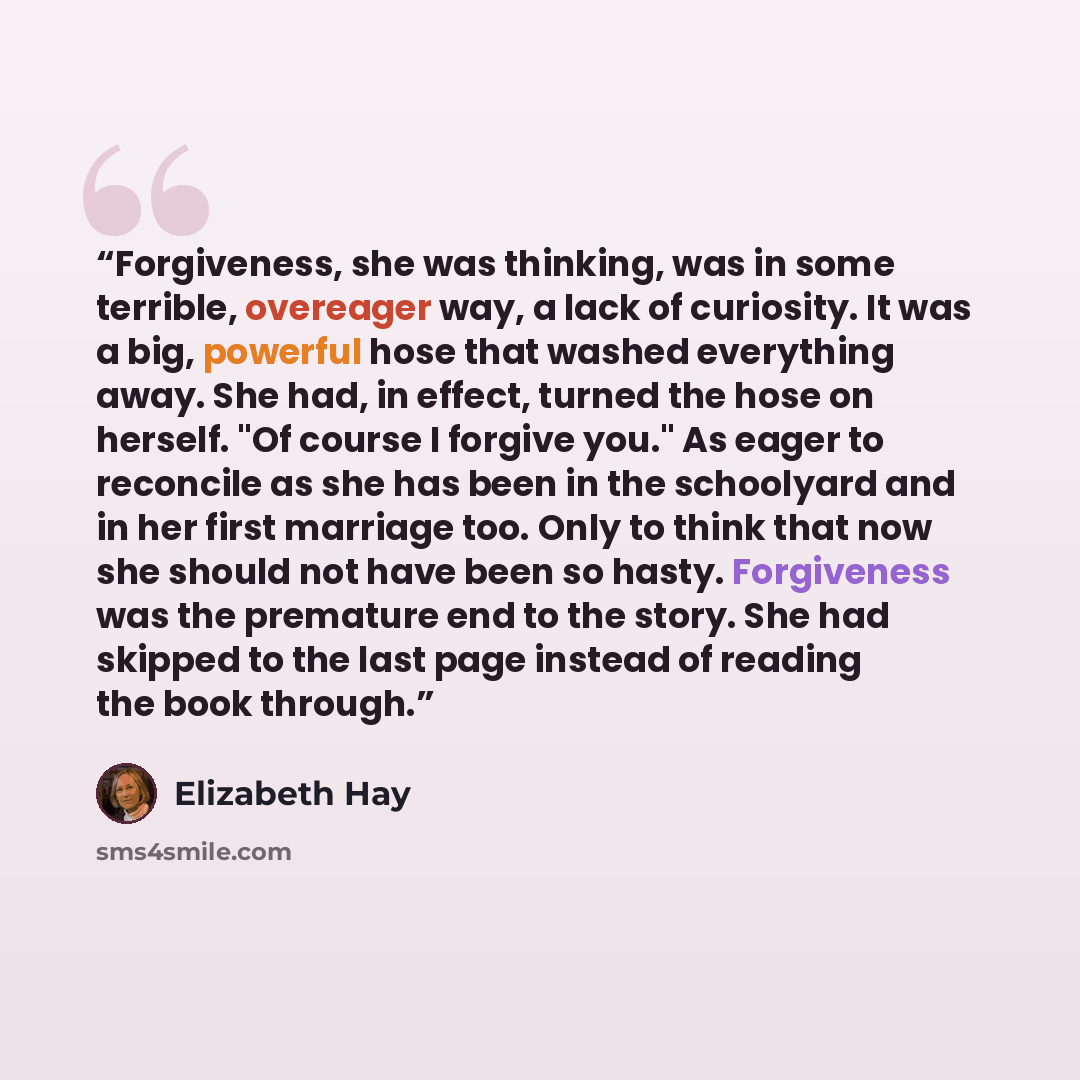 “Forgiveness, she was thinking, was in some terrible, overeager way, a lack of curiosity. It was a big, powerful hose that washed everything away. She had, in effect, turned the hose on herself. "Of course I forgive you." As eager to reconcile as she has been in the schoolyard and in her first…” quote by Elizabeth Hay