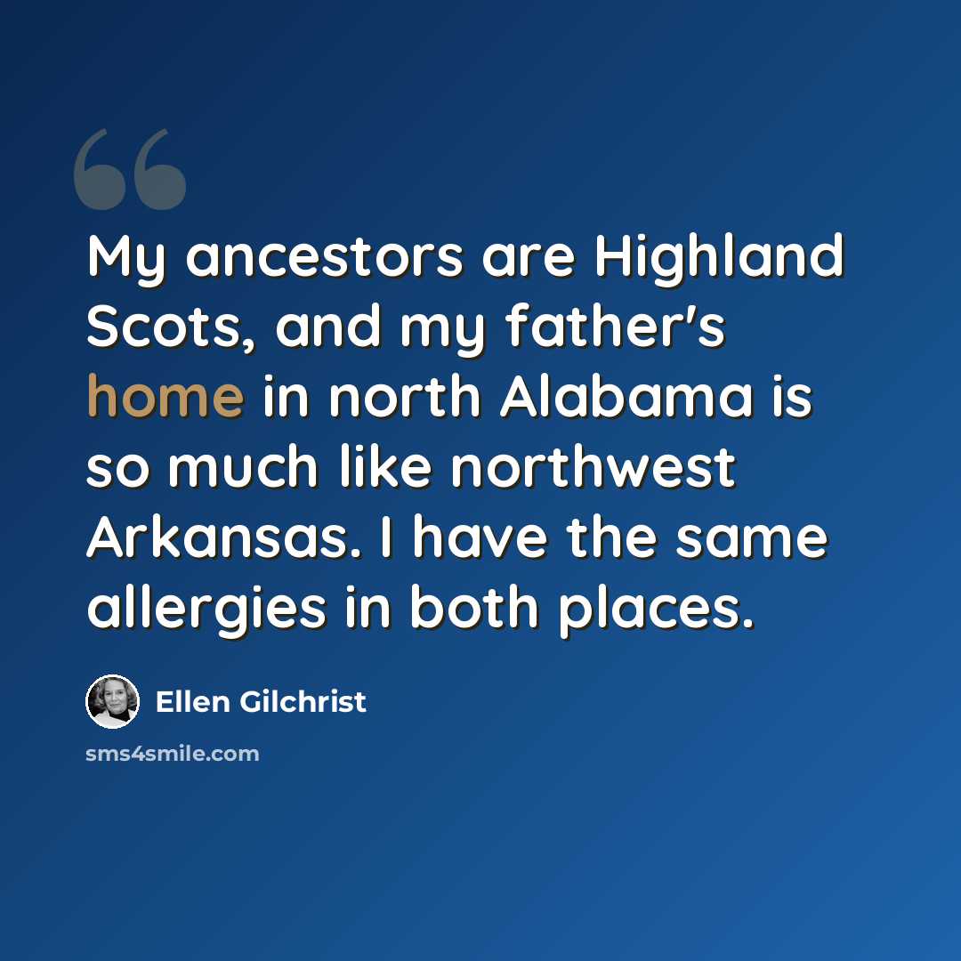 “My ancestors are Highland Scots, and my father's home in north Alabama is so much like northwest Arkansas. I have the same allergies in both places.” quote by Ellen Gilchrist