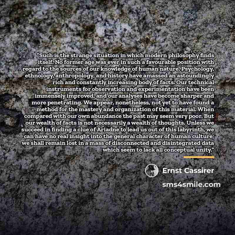 “Such is the strange situation in which modern philosophy finds itself. No former age was ever in such a favourable position with regard to the sources of our knowledge of human nature. Psychology, ethnology, anthropology, and history have amassed an astoundingly rich and constantly increasing body…” quote by Ernst Cassirer