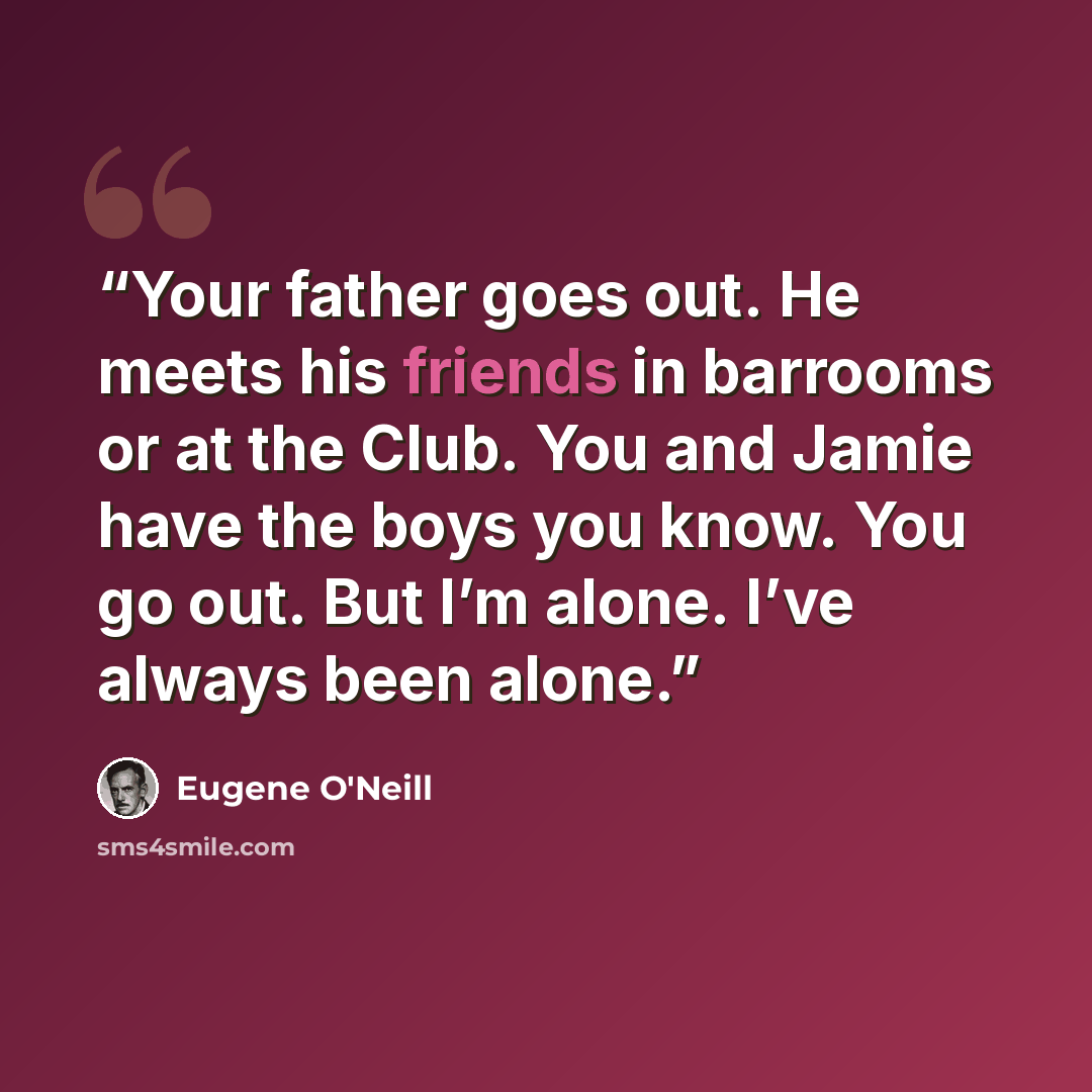 “Your father goes out. He meets his friends in barrooms or at the Club. You and Jamie have the boys you know. You go out. But I’m alone. I’ve always been alone.” quote by Eugene O'Neill