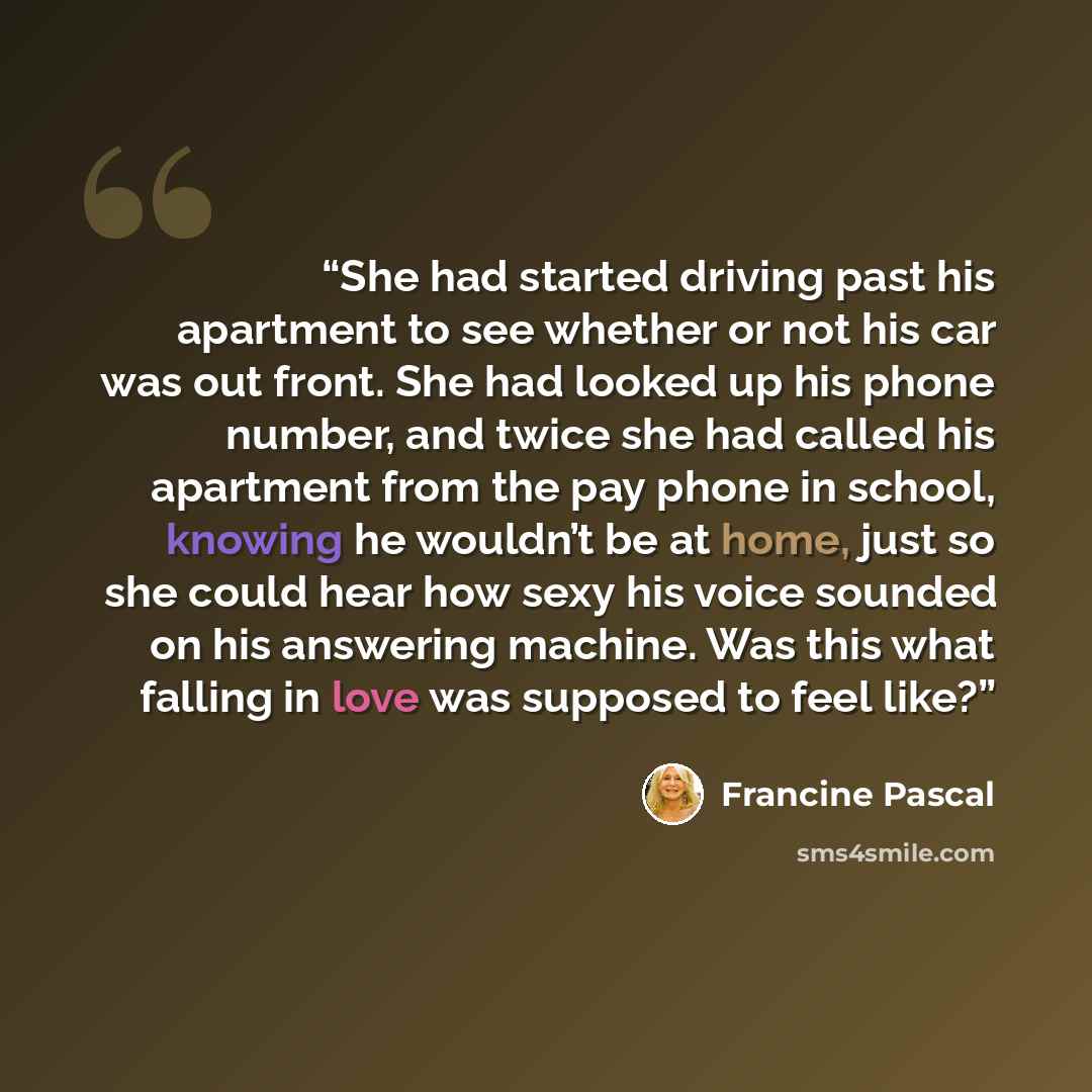 “She had started driving past his apartment to see whether or not his car was out front. She had looked up his phone number, and twice she had called his apartment from the pay phone in school, knowing he wouldn’t be at home, just so she could hear how sexy his voice sounded on his answering…” quote by Francine Pascal