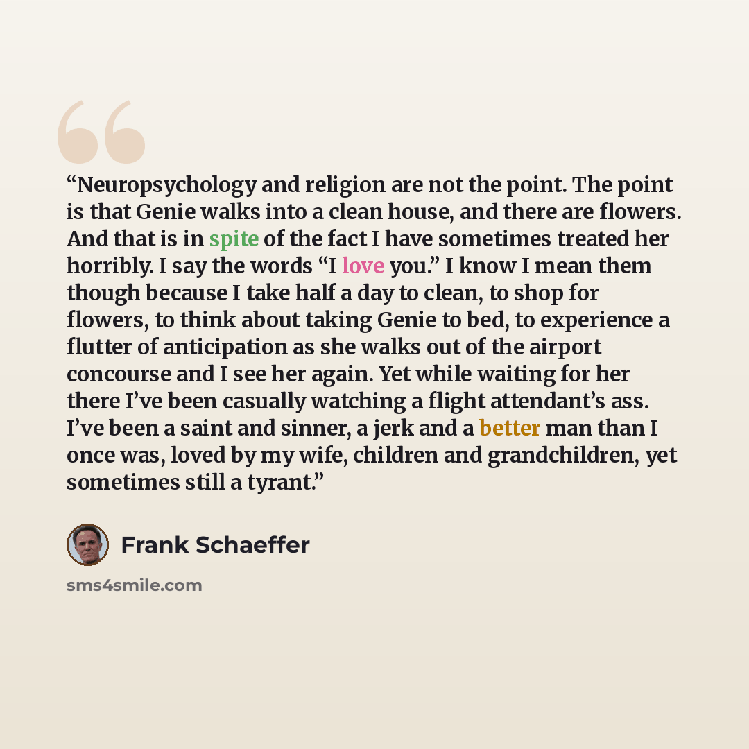 “Neuropsychology and religion are not the point. The point is that Genie walks into a clean house, and there are flowers. And that is in spite of the fact I have sometimes treated her horribly. I say the words “I love you.” I know I mean them though because I take half a day to clean, to shop for…” quote by Frank Schaeffer