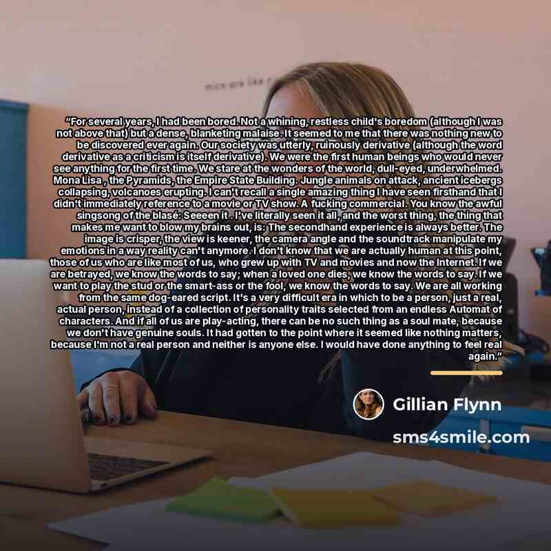 “For several years, I had been bored. Not a whining, restless child's boredom (although I was not above that) but a dense, blanketing malaise. It seemed to me that there was nothing new to be discovered ever again. Our society was utterly, ruinously derivative (although the word derivative as a…” quote by Gillian Flynn