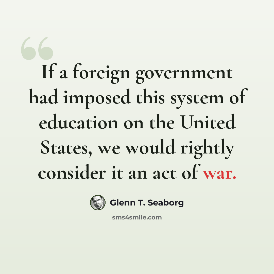 “If a foreign government had imposed this system of education on the United States, we would rightly consider it an act of war.” quote by Glenn T. Seaborg
