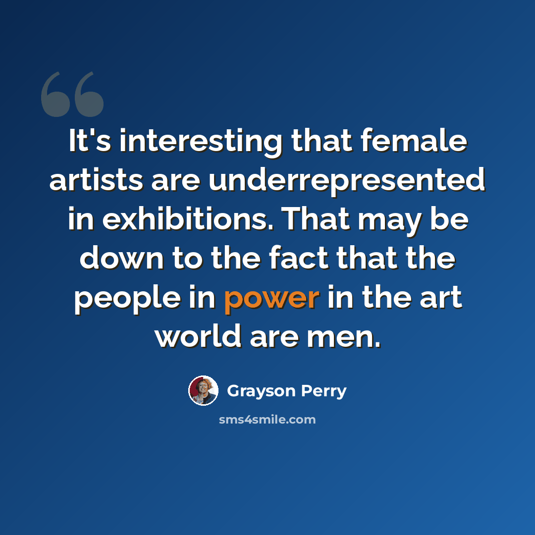 “It's interesting that female artists are underrepresented in exhibitions. That may be down to the fact that the people in power in the art world are men.” quote by Grayson Perry